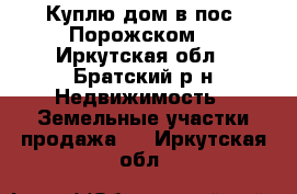 Куплю дом в пос. Порожском. - Иркутская обл., Братский р-н Недвижимость » Земельные участки продажа   . Иркутская обл.